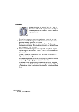 Page 396Instruments VST
4 – 396 Groove Agent SE
Ambience
Voilà un des clous de Groove Agent SE ! Tous les 
batteries et instruments de percussion acoustiques 
ont été enregistrés en utilisant un mélange des tech-
niques suivantes :
•Chaque instrument est enregistré de très près, pour un son très sec (dry).
•Chaque instrument est enregistré avec des micros suspendus, pour un son 
assez sec mais avec une bonne image stéréo.
•Chaque instrument est enregistré avec les microphones d’ambiance, posi-
tionnés à environ...