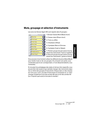 Page 397Instruments VST
Groove Agent SE 4 – 397
FRANÇAIS
Mute, groupage et sélection d’instruments
Les sons du Groove Agent SE sont repartis dans 8 groupes :
1.Grosse Caisse (Kick (Bass) drum)
2. Caisse claire (Snare drum)
3. Toms ou effets
4. Charleston (Hihat)
5. Cymbales Ride et Chinoise
6. Cymbales Crash et Splash
7. Premier groupe de percussion (norma-
lement les instruments “hauts et rapides”)
8. Second groupe de percussion (norma-
lement les instruments “graves et lents”)
Vous pouvez à tout moment...