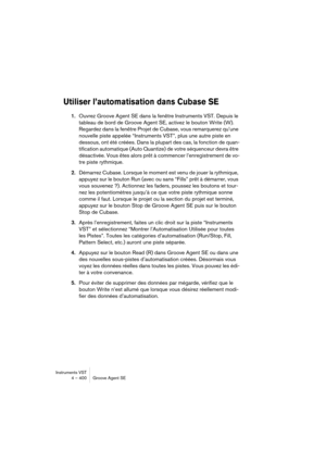 Page 400Instruments VST
4 – 400 Groove Agent SE
Utiliser l’automatisation dans Cubase SE
1.Ouvrez Groove Agent SE dans la fenêtre Instruments VST. Depuis le 
tableau de bord de Groove Agent SE, activez le bouton Write (W). 
Regardez dans la fenêtre Projet de Cubase, vous remarquerez qu’une 
nouvelle piste appelée “Instruments VST”, plus une autre piste en 
dessous, ont été créées. Dans la plupart des cas, la fonction de quan-
tification automatique (Auto Quantize) de votre séquenceur devra être 
désactivée. Vous...