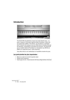 Page 404Instruments VST
5 – 404 The Grand SE
Introduction
The Grand SE est justement ce que vous voyez devant vous – un 
piano à queue en instrument logiciel simple et pratique. Il dérive de 
son grand frère célèbre “The Grand”, qui est devenu un standard 
dans l’industrie de musique et qui est utilisé dans le monde entier par 
les pianistes, compositeurs et groupes de musiciens. The Grand SE 
est un modèle réduit de The Grand, ne nécessitant que 85 Mo de 
RAM et ne supportant pas le “disk-streaming”.
Vous allez...