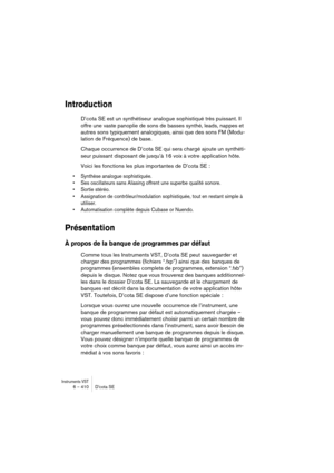 Page 410Instruments VST6 – 410 D’cota SE
Introduction
D’cota SE est un synthétiseur analogue sophistiqué très puissant. Il 
offre une vaste panoplie de sons de basses synthé, leads, nappes et 
autres sons typiquement analogiques, ainsi que des sons FM (Modu-
lation de Fréquence) de base.
Chaque occurrence de D’cota SE qui sera chargé ajoute un synthéti-
seur puissant disposant de jusqu’à 16 voix à votre application hôte.
Voici les fonctions les plus importantes de D’cota SE :
•Synthèse analogue sophistiquée....
