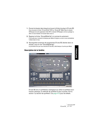 Page 411Instruments VSTD’cota SE 6 – 411
FRANÇAIS
1.Ouvrez le dossier dans lequel se trouve le fichier du plug-in D’cota SE.
Vous trouverez le fichier “D’cota SE.dll” (PC) ou “Dcota SE” (Mac) dans le dossier 
VSTplugins de votre application hôte VST, le dossier VSTplugins commun partagé ou 
dans un sous-dossier se trouvant dans ceux-ci.
2.Repérez le fichier “DcotaSEdef.fxb” et nommez-le autrement.
C’est juste pour conserver la banque par défaut d’origine, au cas où vous souhaiteriez 
l’utiliser dans le futur....