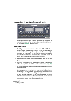 Page 412Instruments VST6 – 412 D’cota SE
Les paramètres de la section inférieure de la fenêtre
Dans la section inférieure de la fenêtre se trouvent des paramètres de 
modulation et de sortie. Voir la section “La section de modulation et 
de sortie” à la page 427 pour les détails.
Méthodes d’édition
Le réglage des paramètres dans le tableau de bord D’cota SE est très 
simple – cliquez et faites glisser pour faire tourner les potentiomètres 
ou déplacer les éléments graphiques (segments d’enveloppe, etc.),...