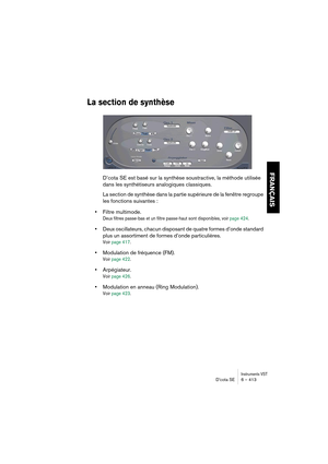 Page 413Instruments VSTD’cota SE 6 – 413
FRANÇAIS
La section de synthèse
D’cota SE est basé sur la synthèse soustractive, la méthode utilisée 
dans les synthétiseurs analogiques classiques.
La section de synthèse dans la partie supérieure de la fenêtre regroupe 
les fonctions suivantes :
•Filtre multimode.
Deux filtres passe-bas et un filtre passe-haut sont disponibles, voir page 424.
•Deux oscillateurs, chacun disposant de quatre formes d’onde standard 
plus un assortiment de formes d’onde particulières.
Voir...