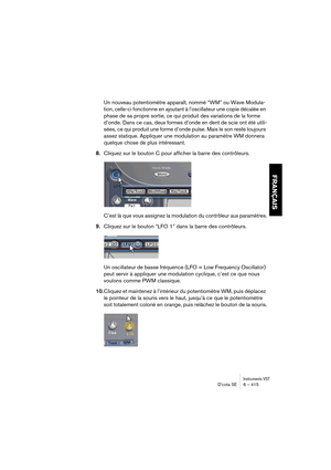 Page 415Instruments VSTD’cota SE 6 – 415
FRANÇAIS
Un nouveau potentiomètre apparaît, nommé “WM” ou Wave Modula-
tion, celle-ci fonctionne en ajoutant à l’oscillateur une copie décalée en 
phase de sa propre sortie, ce qui produit des variations de la forme 
d’onde. Dans ce cas, deux formes d’onde en dent de scie ont été utili-
sées, ce qui produit une forme d’onde pulse. Mais le son reste toujours 
assez statique. Appliquer une modulation au paramètre WM donnera 
quelque chose de plus intéressant.
8.Cliquez sur...