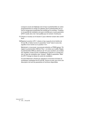 Page 416Instruments VST6 – 416 D’cota SE
Lorsque la souris est déplacée vers le haut, le potentiomètre se colore 
progressivement en orange. En général, plus le potentiomètre est co-
loré en orange plus le paramètre est modulé par le contrôleur. Toutefois, 
ici, la quantité de modulation est aussi contrôlée par un autre paramètre 
(LFO1 Level), donc rien n’est audible pour le moment. Continuons.
11.Cliquez à nouveau sur le bouton C pour refermer la barre des contrô-
leurs.
12.Repérez la section LFO 1 située en...