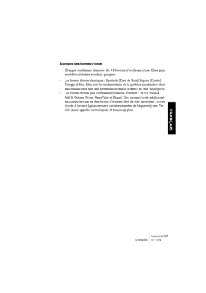 Page 419Instruments VSTD’cota SE 6 – 419
FRANÇAIS
À propos des formes d’onde
Chaque oscillateur dispose de 13 formes d’onde au choix. Elles peu-
vent être divisées en deux groupes :
•Les formes d’onde classiques : Sawtooth (Dent de Scie), Square (Carrée), 
Triangle et Sine. Elles sont les fondamentales de la synthèse soustractive et ont 
été utilisées dans bien des synthétiseurs depuis le début de l’ère “analogique”.
•Les formes d’onde plus complexes (Parabolic, Formant 1 et 10, Vocal A, 
Add 3, Octave, Prime,...