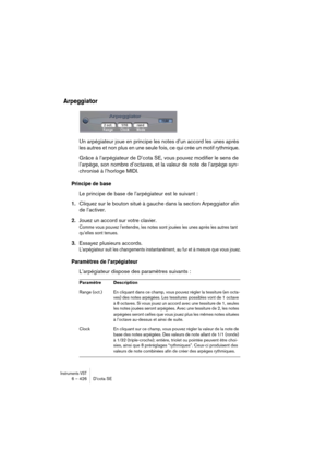 Page 426Instruments VST6 – 426 D’cota SE
Arpeggiator
Un arpégiateur joue en principe les notes d’un accord les unes après 
les autres et non plus en une seule fois, ce qui crée un motif rythmique. 
Grâce à l’arpégiateur de D’cota SE, vous pouvez modifier le sens de 
l’arpège, son nombre d’octaves, et la valeur de note de l’arpège syn-
chronisé à l’horloge MIDI. 
Principe de base
Le principe de base de l’arpégiateur est le suivant :
1.Cliquez sur le bouton situé à gauche dans la section Arpeggiator afin 
de...