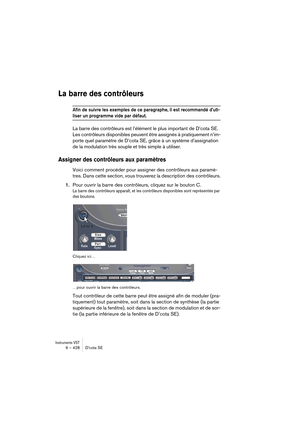 Page 428Instruments VST6 – 428 D’cota SE
La barre des contrôleurs
Afin de suivre les exemples de ce paragraphe, il est recommandé d’uti-
liser un programme vide par défaut. 
La barre des contrôleurs est l’élément le plus important de D’cota SE. 
Les contrôleurs disponibles peuvent être assignés à pratiquement n’im-
porte quel paramètre de D’cota SE, grâce à un système d’assignation 
de la modulation très souple et très simple à utiliser.
Assigner des contrôleurs aux paramètres
Voici comment procéder pour...