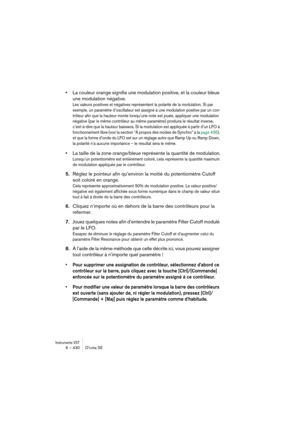 Page 430Instruments VST6 – 430 D’cota SE
•La couleur orange signifie une modulation positive, et la couleur bleue 
une modulation négative.
Les valeurs positives et négatives représentent la polarité de la modulation. Si par 
exemple, un paramètre d’oscillateur est assigné à une modulation positive par un con-
trôleur afin que la hauteur monte lorsqu’une note est jouée, appliquer une modulation 
négative (par le même contrôleur au même paramètre) produira le résultat inverse, 
c’est-à-dire que la hauteur...