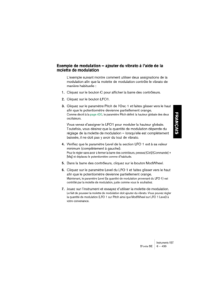 Page 433Instruments VSTD’cota SE 6 – 433
FRANÇAIS
Exemple de modulation – ajouter du vibrato à l’aide de la 
molette de modulation
L’exemple suivant montre comment utiliser deux assignations de la 
modulation afin que la molette de modulation contrôle le vibrato de 
manière habituelle :
1.Cliquez sur le bouton C pour afficher la barre des contrôleurs.
2.Cliquez sur le bouton LFO1.
3.Cliquez sur le paramètre Pitch de l’Osc 1 et faites glisser vers le haut 
afin que le potentiomètre devienne partiellement orange....