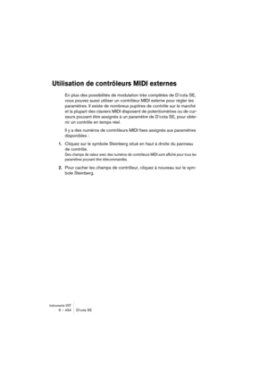 Page 434Instruments VST6 – 434 D’cota SE
Utilisation de contrôleurs MIDI externes
En plus des possibilités de modulation très complètes de D’cota SE, 
vous pouvez aussi utiliser un contrôleur MIDI externe pour régler les 
paramètres. Il existe de nombreux pupitres de contrôle sur le marché 
et la plupart des claviers MIDI disposent de potentiomètres ou de cur-
seurs pouvant être assignés à un paramètre de D’cota SE, pour obte-
nir un contrôle en temps réel.
Il y a des numéros de contrôleurs MIDI fixes assignés...