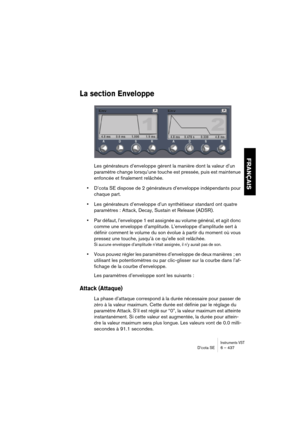 Page 437Instruments VSTD’cota SE 6 – 437
FRANÇAIS
La section Enveloppe
Les générateurs d’enveloppe gèrent la manière dont la valeur d’un 
paramètre change lorsqu’une touche est pressée, puis est maintenue 
enfoncée et finalement relâchée.
•D’cota SE dispose de 2 générateurs d’enveloppe indépendants pour 
chaque part.
•Les générateurs d’enveloppe d’un synthétiseur standard ont quatre 
paramètres : Attack, Decay, Sustain et Release (ADSR). 
•Par défaut, l’enveloppe 1 est assignée au volume général, et agit donc...