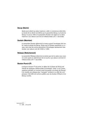 Page 438Instruments VST6 – 438 D’cota SE
Decay (Déclin)
Après avoir atteint sa valeur maximum, celle-ci commence à décroître. 
La durée de ce déclin est définie par le paramètre Decay. La durée de 
Decay n’a aucun effet si le paramètre Sustain est réglé sur la valeur 
maximum. Les valeurs vont de 0.0 millisecondes à 91.1 secondes.
Sustain (Maintien)
Le paramètre Sustain détermine le niveau auquel l’enveloppe doit res-
ter, après la phase de Decay. Notez que le Sustain représente un ni-
veau, alors que les autres...