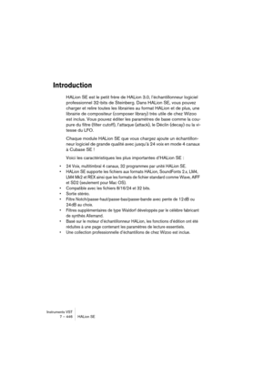 Page 446Instruments VST
7 – 446 HALion SE
Introduction
HALion SE est le petit frère de HALion 3.0, l’échantillonneur logiciel 
professionnel 32-bits de Steinberg. Dans HALion SE, vous pouvez 
charger et relire toutes les librairies au format HALion et de plus, une 
librairie de compositeur (composer library) très utile de chez Wizoo 
est inclus. Vous pouvez éditer les paramètres de base comme la cou-
pure du filtre (filter cutoff), l’attaque (attack), le Déclin (decay) ou la vi-
tesse du LFO.
Chaque module...