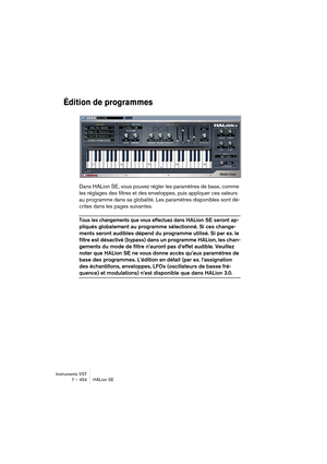 Page 454Instruments VST
7 – 454 HALion SE
Édition de programmes
Dans HALion SE, vous pouvez régler les paramètres de base, comme 
les réglages des filtres et des enveloppes, puis appliquer ces valeurs 
au programme dans sa globalité. Les paramètres disponibles sont dé-
crites dans les pages suivantes.
Tous les changements que vous effectuez dans HALion SE seront ap-
pliqués globalement au programme sélectionné. Si ces change-
ments seront audibles dépend du programme utilisé. Si par ex. le 
filtre est désactivé...