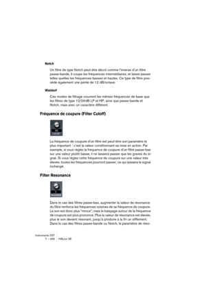 Page 456Instruments VST
7 – 456 HALion SE
Notch
Un filtre de type Notch peut être décrit comme l’inverse d’un filtre 
passe-bande. Il coupe les fréquences intermédiaires, et laisse passer 
telles quelles les fréquences basses et hautes. Ce type de filtre pos-
sède également une pente de 12 dB/octave.
Waldorf
Ces modes de filtrage couvrent les mêmes fréquences de base que 
les filtres de type 12/24 dB LP et HP, ainsi que passe-bande et 
Notch, mais avec un caractère différent.
Fréquence de coupure (Filter...