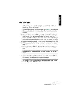 Page 47ENGLISH
VST Instruments
Virtual Bassist SE 3 – 47
The first test
At this point, you’re probably itching to get your hands on Virtual 
Bassist SE, so let’s get started:
1.Activate Virtual Bassist SE (as described on page 19). Virtual Bassist 
SE automatically loads a showcase Style. The “Latch” button will be 
activated.
2.Press the D1 key on your MIDI keyboard (to select a Part) and play a 
chord or note in the two octaves between C3 and B4 (the Pitch 
Range). Virtual Bassist SE will play a basic groove....