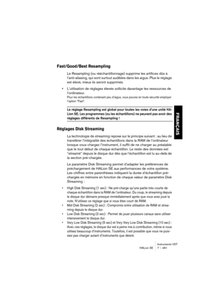Page 461Instruments VST
HALion SE 7 – 461
FRANÇAIS
Fast/Good/Best Resampling
Le Resampling (ou rééchantillonnage) supprime les artifices dûs à 
l’anti-aliasing, qui sont surtout audibles dans les aigus. Plus le réglage 
est élevé, mieux ils seront supprimés. 
•L’utilisation de réglages élevés sollicite davantage les ressources de 
l’ordinateur. 
Pour les échantillons contenant peu d’aigus, vous pouvez en toute sécurité employer 
l’option “Fast”.
Le réglage Resampling est global pour toutes les voies d’une unité...