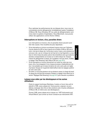 Page 467Instruments VST
HALion SE 7 – 467
FRANÇAIS
Pour optimiser les performances de vos disques durs, nous vous re-
commandons de les défragmenter immédiatement après l’installation 
d’HALion SE. Sous Windows XP, les outils de défragmentation sont 
inclus dans le système d’exploitation. Sous Macintosh, vous pouvez 
utiliser des applications comme Norton Utilities.
Interruptions en lecture, clics, parasites divers
Les interruptions en lecture, clics et parasites divers peuvent avoir 
bien des causes. Voici...