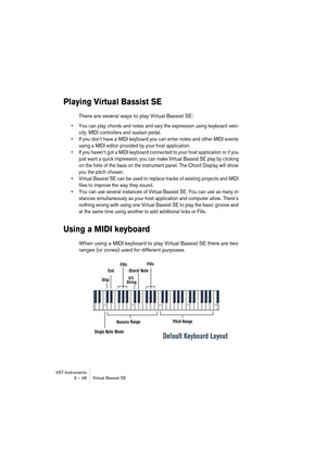 Page 48VST Instruments
3 – 48 Virtual Bassist SE
Playing Virtual Bassist SE
There are several ways to play Virtual Bassist SE:
•You can play chords and notes and vary the expression using keyboard velo-
city, MIDI controllers and sustain pedal.
•If you don’t have a MIDI keyboard you can enter notes and other MIDI events 
using a MIDI editor provided by your host application. 
•If you haven’t got a MIDI keyboard connected to your host application or if you 
just want a quick impression, you can make Virtual...