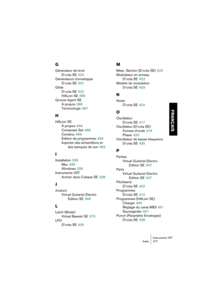 Page 477Instruments VST
Index 477
FRANÇAIS
G
Générateur de bruit
D’cota SE
 424
Générateurs d’enveloppe
D’cota SE
 437
Glide
D’cota SE
 422
HALion SE
 459
Groove Agent SE
À propos
 386
Terminologie
 387
H
HALion SE
À propos
 446
Composer Set
 468
Contenu
 468
Édition de programmes
 454
Importer des échantillons et
des banques de son
 462
I
Installation 335
Mac
 336
Windows
 335
Instruments VST
Activer dans Cubase SE
 338
J
Joueurs
Virtual Guitarist Electric 
Edition SE
 346
L
Latch (Mode)
Virtual Bassist SE...