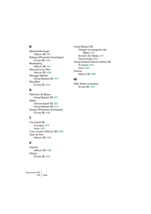 Page 478Instruments VST
478 Index
R
Réechantillonnage
HALion SE
 461
Release (Paramètre Enveloppe)
D’cota SE
 438
Resampling
HALion SE
 461
Résonance du filtre
HALion SE
 456
Retrigger (Mode)
Virtual Bassist SE
 374
Ring Mod
D’cota SE
 423
S
Sélecteur de Basse
Virtual Bassist SE
 377
Styles
Groove Agent SE
 391
Virtual Bassist SE
 370
Sustain (Paramètre Enveloppe)
D’cota SE
 438
T
The Grand SE
À propos
 404
Jouer
 405
Tune, section (HALion SE)
 459
Type de filtre
HALion SE
 455
V
Velocity
HALion SE
 458
Vibrato...
