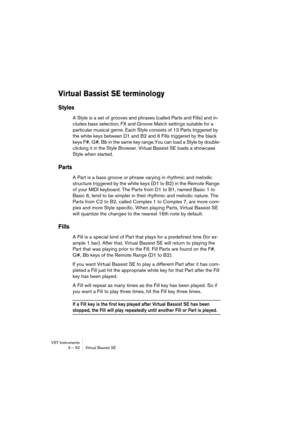 Page 50VST Instruments
3 – 50 Virtual Bassist SE
Virtual Bassist SE terminology
Styles
A Style is a set of grooves and phrases (called Parts and Fills) and in-
cludes bass selection, FX and Groove Match settings suitable for a 
particular musical genre. Each Style consists of 13 Parts triggered by 
the white keys between D1 and B2 and 6 Fills triggered by the black 
keys F#, G#, Bb in the same key range.You can load a Style by double-
clicking it in the Style Browser. Virtual Bassist SE loads a showcase 
Style...