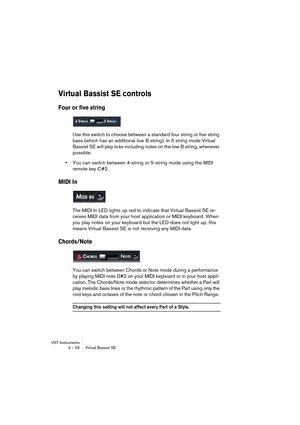 Page 54VST Instruments
3 – 54 Virtual Bassist SE
Virtual Bassist SE controls
Four or five string
Use this switch to choose between a standard four string or five string 
bass (which has an additional low B string). In 5 string mode Virtual 
Bassist SE will play licks including notes on the low B string, whenever 
possible.
•You can switch between 4-string or 5-string mode using the MIDI 
remote key C#2.
MIDI In
The MIDI In LED lights up red to indicate that Virtual Bassist SE re-
ceives MIDI data from your host...