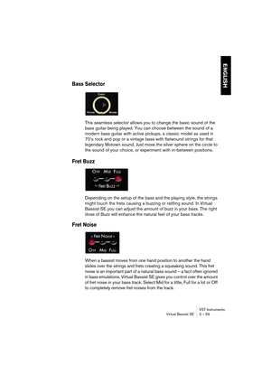 Page 59ENGLISH
VST Instruments
Virtual Bassist SE 3 – 59
Bass Selector
This seamless selector allows you to change the basic sound of the 
bass guitar being played. You can choose between the sound of a 
modern bass guitar with active pickups, a classic model as used in 
70’s rock and pop or a vintage bass with flatwound strings for that 
legendary Motown sound. Just move the silver sphere on the circle to 
the sound of your choice, or experiment with in-between positions.
Fret Buzz
Depending on the setup of...