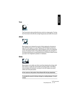 Page 61ENGLISH
VST Instruments
Virtual Bassist SE 3 – 61
Tone
The Tone knob is also just like the tone control on a bass guitar. Turning 
the Tone knob to the left will cut high frequencies and soften the sound.
Attack
Bass players can change the sound of their playing by choosing to 
play with their fingers or a pick. Playing with the fingers produces a 
softer sound while playing with a pick produces more of an attacking 
sound. The Attack knob in Virtual Bassist SE adjusts the strength of 
the attack...