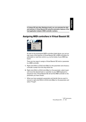 Page 63ENGLISH
VST Instruments
Virtual Bassist SE 3 – 63
In Cubase SE (and other Steinberg hosts), you can automate the dials 
and switches in Virtual Bassist SE using the automation features of the 
host application instead of MIDI controller numbers.
Assigning MIDI controllers in Virtual Bassist SE
As well as the preassigned MIDI controllers listed above, you can as-
sign many of the features of Virtual Bassist SE to MIDI controllers for 
automation or real-time control, e. g. via the knobs of your MIDI key-...