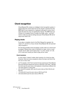 Page 64VST Instruments
3 – 64 Virtual Bassist SE
Chord recognition
Virtual Bassist SE contains an intelligent chord recognition system, it 
always plays the correct bass line for the chords it receives from the 
MIDI input of your sequencer or keyboard, although for some chord 
types the bass line may not significantly change. The MIDI input can 
consist of a complete chord or simple one-finger notes – you don’t 
need to make any special settings because Virtual Bassist SE will al-
ways know what to do.
Playing...