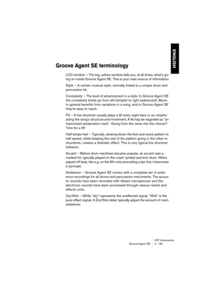 Page 69VST Instruments
Groove Agent SE 4 – 69
ENGLISH
Groove Agent SE terminology
LCD window – The big, yellow window tells you, at all times, what's go-
ing on inside Groove Agent SE. This is your main source of information.
Style – A certain musical style, normally linked to a unique drum and 
percussion kit.
Complexity – The level of advancement in a style. In Groove Agent SE 
the complexity levels go from left (simple) to right (advanced). Music 
in general benefits from variations in a song, and in...