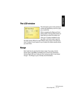 Page 71VST Instruments
Groove Agent SE 4 – 71
ENGLISH
The LCD window
The information given in this window is 
mostly self explanatory, but let us give 
you a useful tip:
When navigating the Style and Com-
plexity sliders, the big LCD window al-
ways tells you where the sliders are.
There are 13 styles available for the 
top slider, and some users may find 
the style names difficult to read. Please, have a look in the LCD win-
dow. It makes it much easier for you to place the sliders exactly where 
you want...