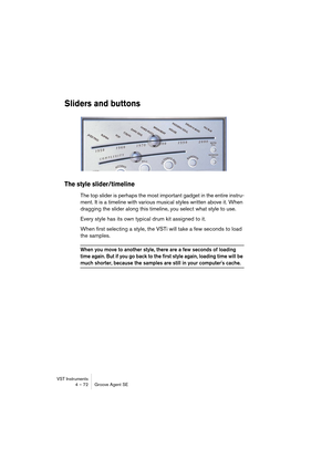 Page 72VST Instruments
4 – 72 Groove Agent SE
Sliders and buttons
The style slider/timeline
The top slider is perhaps the most important gadget in the entire instru-
ment. It is a timeline with various musical styles written above it. When 
dragging the slider along this timeline, you select what style to use.
Every style has its own typical drum kit assigned to it.
When first selecting a style, the VSTi will take a few seconds to load 
the samples. 
When you move to another style, there are a few seconds of...