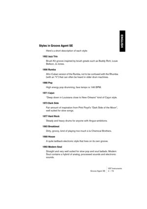 Page 73VST Instruments
Groove Agent SE 4 – 73
ENGLISH
Styles in Groove Agent SE
Here's a short description of each style:
1952 Jazz Trio
Brush Kit groove inspired by brush greats such as Buddy Rich, Louie 
Bellson, Jo Jones.
1956 Rumba
Afro-Cuban version of the Rumba, not to be confused with the Rhumba 
(with an “h”) that can often be heard in older drum machines.
1966 Pop
High energy pop drumming, fave tempo is 146 BPM.
1971 Cajun
“Deep down in Louisiana close to New Orleans” kind of Cajun style.
1973 Dark...