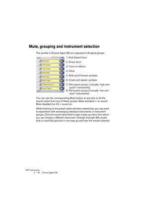 Page 78VST Instruments
4 – 78 Groove Agent SE
Mute, grouping and instrument selection
The sounds in Groove Agent SE are organized in 8 logical groups:
1. Kick (bass) drum
2. Snare drum
3. Toms or effects
4. Hihat
5. Ride and Chinese cymbals
6. Crash and splash cymbals
7. Percussion group 1 (usually “high and
quick” instruments)
8. Percussion group 2 (usually “low and
slow” instruments)
You can use the corresponding Mute button at any time to kill the 
sound output from any of these groups. Mute activated = no...