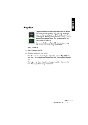 Page 79VST Instruments
Groove Agent SE 4 – 79
ENGLISH
Stop/Run
These buttons start and stop Groove Agent SE. While 
this instrument can be used with your host sequencer 
stopped, it always plays at the BPM rate (tempo) of your 
host program. When your sequencer is running, Groove 
Agent SE follows the tempo and synchronizes to the 
beat position of the host.
You can make Groove Agent SE start simultaneously 
with your sequencer by using this method:
1.Start Cubase SE.
2.Start Groove Agent SE.
3.Click the...