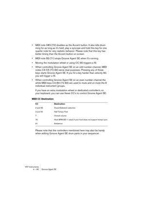 Page 82VST Instruments
4 – 82 Groove Agent SE
•MIDI note A#3 (70) doubles as the Accent button. It also kills drum-
ming for as long as it's held; play a syncope and hold this key for one 
quarter note for very realistic behavior. Please note that this key has 
better timing than the Accent button on screen.
•MIDI note B3 (71) stops Groove Agent SE when it's running.
•Moving the modulation wheel or using CC 66 triggers a fill.
•When controlling Groove Agent SE on an odd number channel, MIDI 
notes C4-C5...