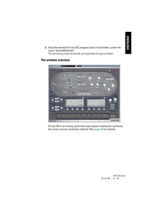 Page 91VST InstrumentsD’cota SE 6 – 91
ENGLISH
3.Save the desired D’cota SE program bank in that folder, under the 
name “DcotaSEdef.fxb”.
The next time you launch D’cota SE, your saved bank will open as default.
The window overview
D’cota SE is an analog synth that uses classic subtractive synthesis, 
the most common synthesis method. See page 93 for details. 