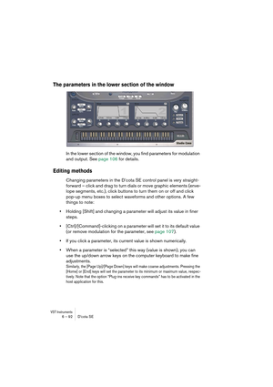 Page 92VST Instruments6 – 92 D’cota SE
The parameters in the lower section of the window
In the lower section of the window, you find parameters for modulation 
and output. See page 106 for details.
Editing methods
Changing parameters in the D’cota SE control panel is very straight-
forward – click and drag to turn dials or move graphic elements (enve-
lope segments, etc.), click buttons to turn them on or off and click 
pop-up menu boxes to select waveforms and other options. A few 
things to note:
•Holding...