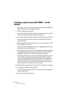Page 94VST Instruments6 – 94 D’cota SE
Creating a synth sound with PWM – a brief 
tutorial
Here’s how you create a basic synth Program that uses PWM (Pulse 
Width Modulation) in the synthesis section:
1.Select a default empty Program.
If you play a few notes you should hear a very basic static sound, that 
uses one oscillator producing a Sawtooth waveform.
2.Turn up the Osc 2 parameter clockwise in the Mixer section all the way.
Now two oscillators are used. The sound is still basically the same, 
just a little...