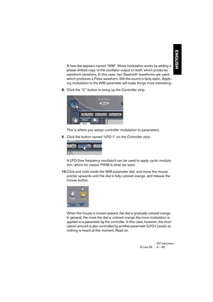 Page 95VST InstrumentsD’cota SE 6 – 95
ENGLISH
A new dial appears named “WM”. Wave modulation works by adding a 
phase-shifted copy of the oscillator output to itself, which produces 
waveform variations. In this case, two Sawtooth waveforms are used, 
which produces a Pulse waveform. Still the sound is fairly static. Apply-
ing modulation to the WM parameter will make things more interesting.
8.Click the “C” button to bring up the Controller strip.
This is where you assign controller modulation to parameters....