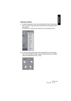 Page 97VST InstrumentsD’cota SE 6 – 97
ENGLISH
Selecting a waveform
1.To select a waveform, click in the name field under the corresponding 
“Osc 1 or Osc 2” label, and select a waveform from the pop-up menu 
that appears.
The method used is identical for both oscillators, as are the available waveforms.
2.To hear the signal generated by the oscillator(s), the corresponding 
“Osc” dial in the Mixer section must be turned clockwise to a suitable 
value (normally between 0.50 - 1.00). 