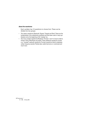 Page 98VST Instruments6 – 98 D’cota SE
About the waveforms
Each oscillator has 13 waveforms to choose from. These can be 
divided into two groups:
•The classic waveforms (Sawtooth, Square, Triangle and Sine). These are the 
fundamentals of the substractive synthesis and have been used in many syn-
thesizers since the beginning of the “analog” era.
•The more complex waveforms (Parabolic, Formant 1 and 10, Vocal A, Add 3, 
Octave, Prime, ResoPulse and slope). These additional waveforms include 
e. g. “rounded”...