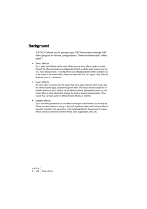 Page 102V-STACK8 – 102 Audio effects
Background
V-STACK allows you to process your VST Instruments through VST 
effect plug-ins in various configurations. There are three basic “effect 
types”:
•Send effects
Up to eight send effects can be used. When you use send effects, audio is routed 
through the effect processors via independent effect sends for each channel, just like 
on a “real” physical mixer. The output from each effect processor is then routed to one 
of the buses or the master fader, where it is...