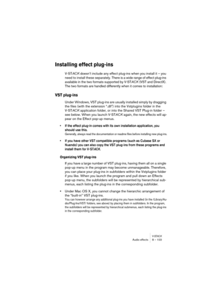 Page 103V-STACKAudio effects 8 – 103
Installing effect plug-ins
V-STACK doesn’t include any effect plug-ins when you install it – you 
need to install these separately. There is a wide range of effect plug-ins 
available in the two formats supported by V-STACK (VST and DirectX). 
The two formats are handled differently when it comes to installation:
VST plug-ins
Under Windows, VST plug-ins are usually installed simply by dragging 
the files (with the extension “.dll”) into the Vstplugins folder in the 
V-STACK...