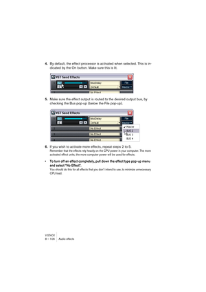 Page 106V-STACK8 – 106 Audio effects
4.By default, the effect processor is activated when selected. This is in-
dicated by the On button. Make sure this is lit.
5.Make sure the effect output is routed to the desired output bus, by 
checking the Bus pop-up (below the File pop-up).
6.If you wish to activate more effects, repeat steps 2 to 5.
Remember that the effects rely heavily on the CPU power in your computer. The more 
activated effect units, the more computer power will be used for effects.
• To turn off an...