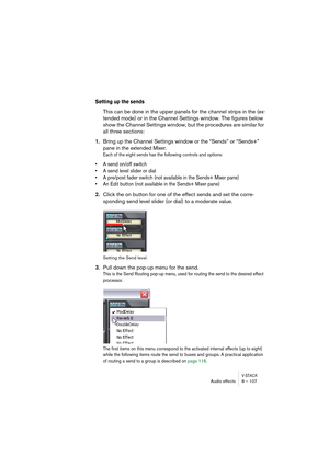 Page 107V-STACKAudio effects 8 – 107
Setting up the sends
This can be done in the upper panels for the channel strips in the (ex-
tended mode) or in the Channel Settings window. The figures below 
show the Channel Settings window, but the procedures are similar for 
all three sections:
1.Bring up the Channel Settings window or the “Sends” or “Sends+” 
pane in the extended Mixer.
Each of the eight sends has the following controls and options:
• A send on/off switch
• A send level slider or dial
• A pre/post fader...